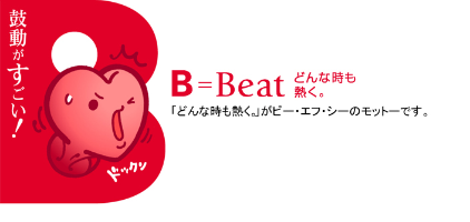 鼓動がすごい！ B＝Beat どんな時も熱く。 「どんな時も熱く。」がビー・エフ・シーのモットーです。