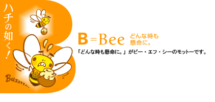 ハチの如く！ B＝Bee どんな時も懸命に。 「どんな時も懸命に。」がビー・エフ・シーのモットーです。