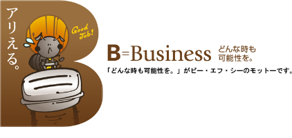 アリえる。 B=Business どんな時も可能性を。 「どんな時も可能性を。」がビー・エフ・シーのモットーです。