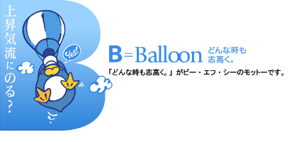 上昇気流にのる？ B=Balloon どんな時も志高く。 「どんな時も志高く。」がビー・エフ・シーのモットーです。